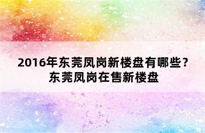 2016年东莞凤岗新楼盘有哪些？ 东莞凤岗在售新楼盘